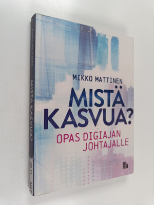 Mikko Mattinen : Mistä kasvua? Opas digiajan johtajalle